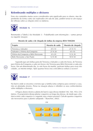 84
Matemática nas migrações e em fenômenos cotidianos
Construção do conhecimento matemático em ação
Seção2
Relembrando múltiplos e divisores
Estes são conteúdos muitas vezes considerados sem significado para os alunos, mas de-
pendendo da forma como são explorados em sala de aula, podem tornar-se um espaço
de reflexão sobre as relações entre os números.
Atividade 16
Retomando a Tabela 2 da Atividade 3 – Trabalhando com informações – vamos pensar
na seguinte situação:
Horário de saída e de chegada de ônibus da empresa BOA VIAGEM
Trajeto
Teresina a Salvador
Salvador a Vitória da Conquista
Vitória da Conquista a Belo Horizonte
Belo Horizonte a São Paulo
Horário de saída
8 h 10
21 h 20
4 h 20
12 h 40
Horário de chegada
21 h 15
4 h 10
12 h 30
18 h 50
Supondo que um ônibus parta de Teresina a Salvador a cada três horas, de Teresina
para Vitória da Conquista a cada seis horas e de Teresina para Belo Horizonte a cada oito
horas. Em um determinado dia, às sete horas da manhã, partiram ônibus para essas três
cidades, ao mesmo tempo. Após quantas horas esta coincidência voltará a ocorrer?
Atividade 17
No bairro onde se encontra o terreno que a família Lima comprou para construir a casa,
irão ser plantadas árvores. Pense na situação abaixo e relembre os seus conhecimentos
sobre múltiplos e divisores.
A Figura abaixo mostra a planta do bairro cujas divisas medem 144, 168, 192 e 216
metros. O proprietário deseja plantar coqueiros ao longo das divisas, de modo que a dis-
tância entre cada coqueiro e o seguinte seja a maior possível. Calcule quantos coqueiros
são necessários para o plantio (adaptada – Bianchini, 2002).
 