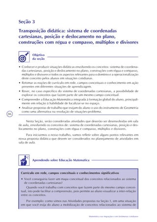 86
Matemática nas migrações e em fenômenos cotidianos
Seção 3
Transposição didática: sistema de coordenadas
cartesianas, posição e deslocamento no plano,
construções com régua e compasso, múltiplos e divisores
• Conhecer e produzir situações didáticas envolvendo os conceitos: sistema de coordena-
das cartesianas, posição e deslocamento no plano, construções com régua e compasso,
múltiplos e divisores e todos os aspectos relevantes para o domínio e a operacionalização
deste conceito pelos alunos em situações cotidianas.
• Retomar as noções de currículo em rede, campos conceituais e conhecimento em ação
presentes em diferentes situações de aprendizagem.
• Rever, no caso específico do sistema de coordenadas cartesianas, a possibilidade de
explorar os conceitos que fazem parte de um mesmo campo conceitual.
• Compreender a Educação Matemática integrada à formação global do aluno, principal-
mente em relação à habilidade de localizar-se no espaço.
• Analisar propostas de trabalho que exijam do aluno o uso do instrumento de Geometria
como uma alternativa na resolução de situações-problema.
Objetivo
da seção
Nesta Seção, serão consideradas atividades que deverão ser desenvolvidas em sala
de aula, envolvendo os conceitos de: sistema de coordenadas cartesianas, posição e des-
locamento no plano, construções com régua e compasso, múltiplos e divisores.
Para iniciarmos o nosso trabalho, vamos refletir sobre alguns pontos relevantes em
nossa proposta didática que devem ser considerados no planejamento de atividades em
sala de aula.
Aprendendo sobre Educação Matemática
Currículo em rede, campos conceituais e conhecimentos significativos
• Você conseguiria fazer um mapa conceitual dos conceitos relacionados ao sistema
de coordenadas cartesianas?
Quando você trabalha com conceitos que fazem parte do mesmo campo concei-
tual, isto pode facilitar a compreensão, pois permite ao aluno visualizar a inter-relação
entre os conceitos.
Por exemplo: como vimos nas Atividades propostas na Seção 1, em uma situação
em que você exija do aluno a mobilização de conceitos relacionados ao sistema de
 