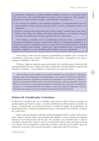 87
Migração – a busca do sonho
Unidade22
coordenadas cartesianas, é possível explorar múltiplos conceitos e as relações entre
eles, tais como: retas perpendiculares ao traçar os eixos ortogonais, retas paralelas,
localização e deslocamento no plano como reflexão e translação, etc.
• Ao contrário de trabalhar com conteúdos estanques e compartimentados torna-se
mais produtivo propor situações em que vários conceitos interligados podem ser
explorados.
• Explorar conceitos em rede permite que o aluno resgate conteúdos que foram traba-
lhados e que talvez não tenham sido bem compreendidos e, no momento em que
precisam ser mobilizados em ação, ganham um novo significado.
Por exemplo, o trabalho com as coordenadas cartesianas sobre a superfície de
um mapa possibilitará ao aluno compreender melhor as coordenadas geográficas. E,
ainda, para construir a planta de uma casa, observando um modelo como no caso do
Bruno, estudado nesta Unidade, o aluno terá a oportunidade de fazer o transporte de
ângulos e segmentos, e esta atividade poderá adquirir um novo significado.
Nesta Seção, vamos discutir algumas possibilidades de trabalho com o sistema de
coordenadas cartesianas, posição e deslocamento no plano, construções com régua e
compasso, múltiplos e divisores.
Professor, algumas sugestões aqui apresentadas irão contribuir para a elaboração do
seu planejamento de aula. Lembre-se de que é importante articular múltiplos aspectos dos
diferentes conteúdos, o que ampliará a compreensão por parte do aluno.
Um excelente recurso didático que poderá enriquecer as suas aulas é a utilização
do Logo, que é uma linguagem de programação com a qual se constroem programas.
Estes geram desenhos geométricos na tela do computador. Ao construí-lo, o aluno or-
ganiza o pensamento e desenvolve o seu raciocínio lógico, além de aprender conceitos
básicos de Geometria. Este programa poderá ser utilizado na construção de ângulos. É
gratuito, e você poderá baixá-lo no endereço: www.mat.ufrgs.br/~edumatec/ (site de
um grupo de pesquisa da Universidade Federal do Rio Grande do Sul).
Sistema de Coordenadas Cartesianas
É importante considerar que, ao se trabalhar este conceito, deve-se buscar situações de
aprendizagem que levem o aluno a resolver problemas de deslocamento de pontos no
espaço, reconhecendo, nas noções de direção e sentido de ângulo, de paralelismo e de
perpendicularismo, elementos fundamentais para a constituição de sistema de coordena-
das cartesianas4
.
Sabe-se que em situações cotidianas a falta de habilidade em ler e utilizar efetivamente
guias, mapas e plantas pode causar grandes dificuldades, e estas situações em algumas
propostas ficam distantes da sala de aula. Por exemplo, para entender fatos e notícias
veiculados em televisão, jornais e revistas, é essencial localizar pontos do mapa do Brasil
e do mundo. Para acompanhar o trajeto de um ônibus e decidir qual a melhor opção de
transporte, de acordo com a sua necessidade, é importante saber ler um guia.
4. Retirado dos PCN.
 