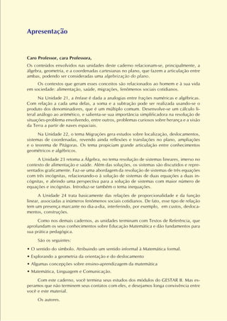 Apresentação
Caro Professor, cara Professora,
Os conteúdos envolvidos nas unidades deste caderno relacionam-se, principalmente, a
álgebra, geometria, e a coordenadas cartesianas no plano, que fazem a articulação entre
ambas, podendo ser consideradas uma algebrização do plano.
Os contextos que geram esses conceitos são relacionados ao homem e à sua vida
em sociedade: alimentação, saúde, migrações, fenômenos sociais cotidianos.
Na Unidade 21, a ênfase é dada a analogias entre frações numéricas e algébricas.
Com relação a cada uma delas, a soma e a subtração pode ser realizada usando-se o
produto dos denominadores, que é um múltiplo comum. Desenvolve-se um cálculo li-
teral análogo ao aritmético, e salienta-se sua importância simplificadora na resolução de
situações-problema envolvendo, entre outros, problemas curiosos sobre herança e a visão
da Terra a partir de naves espaciais.
Na Unidade 22, o tema Migrações gera estudos sobre localização, deslocamentos,
sistemas de coordenadas, revendo ainda reflexões e translações no plano, ampliações
e o teorema de Pitágoras. Os tema propiciam grande articulação entre conhecimentos
geométricos e algébricos.
A Unidade 23 retoma a Álgebra, no tema resolução de sistemas lineares, imerso no
contexto de alimentação e saúde. Além das soluções, os sistemas são discutidos e repre-
sentados graficamente. Faz-se uma abordagem da resolução de sistemas de três equações
com três incógnitas, relacionando-o à solução de sistemas de duas equações a duas in-
cógnitas, e abrindo uma perspectiva para a solução de sistemas com maior número de
equações e incógnitas. Introduz-se também o tema inequações.
A Unidade 24 trata basicamente das relações de proporcionalidade e da função
linear, associadas a inúmeros fenômenos sociais cotidianos. De fato, esse tipo de relação
tem um presença marcante no dia-a-dia, interferindo, por exemplo, em custos, desloca-
mentos, construções.
Como nos demais cadernos, as unidades terminam com Textos de Referência, que
aprofundam os seus conhecimentos sobre Educação Matemática e dão fundamentos para
sua prática pedagógica.
São os seguintes:
• O sentido do símbolo. Atribuindo um sentido informal à Matemática formal.
• Explorando a geometria da orientação e do deslocamento
• Algumas concepções sobre ensino-aprendizagem da matemática
• Matemática, Linguagem e Comunicação.
Com este caderno, você termina seus estudos dos módulos do GESTAR II. Mas es-
peramos que não terminem seus contatos com eles, e desejamos longa convivência entre
você e este material.
Os autores.
 