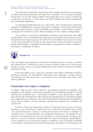 88
Matemática nas migrações e em fenômenos cotidianos
Transposição didática: sistema de coordenadas cartesianas, posição e
deslocamento no plano, construções com régua e compasso, múltiplos e divisores
Seção3
Na exploração de diferentes situações em que os mapas representam macroespaços
ou representam uma localização mais específica, o trabalho com a construção da planta
de um bairro ou de uma quadra poderá tornar significativo para o aluno o estudo das
coordenadas cartesianas, e, como vimos, este levará também uma maior compreensão
das coordenadas geográficas.
A construção da planta de uma casa, como vimos, tanto contribuirá para o desenvol-
vimento de habilidades de transporte de ângulos e segmentos, quanto para a observação
de relações entre tamanhos, proporcionalidade entre medidas, o que remeterá à noção e
à utilização do conceito de escala, além de medidas de área, volume e comprimento.
Ao se pensar no sistema de coordenadas cartesianas representado por uma malha
quadriculada, existe a possibilidade de exploração de atividades que envolvem as trans-
formações de uma figura no plano. De acordo com os Parâmetros Curriculares Nacionais
e com a nossa experiência em sala de aula, isto permite o desenvolvimento de uma Ge-
ometria mais dinâmica, com figuras em movimento, sendo possível realizar a reflexão, a
translação e a ampliação de figuras.
Atividade 20
Peça aos alunos que pesquisem, em livros de Geografia, jornais e revistas, as cidades
das regiões Norte e Nordeste nas quais ocorrem os maiores índices de casos de emi-
gração, ou seja, em que as pessoas mudam para outros estados em busca de melhor
qualidade de vida.
Com estes dados, peça a eles que construam uma tabela e elaborem situações-
problema pensando nas dificuldades enfrentadas pelos migrantes: o deslocamento,
a localização em outro município, a construção de um novo lugar para morar, entre
outros problemas.
Construção com régua e compasso
É comum, ainda nos dias atuais, encontrar, em algumas propostas de trabalho, certa
negligência com relação ao pensamento geométrico, principalmente quando se trata da
utilização de ferramentas para a construção de ângulos e outras figuras planas. Sabe-se
que, pelo fato de a Geometria ter sido colocada em segundo plano nas propostas pedagó-
gicas, alguns de nós, professores, não temos familiaridade com esta parte da Matemática
e que, por este motivo, não nos sentimos à vontade para explorar estes conteúdos em
sala de aula.
É preciso então que busquemos formas de superação destas lacunas em nossa
formação e que enfrentemos o desafio de criar e selecionar atividades que venham
a ser significativas para o aluno. A construção de figuras com régua e compasso irá
contribuir para o desenvolvimento do pensamento geométrico, na medida em que
auxiliará na compreensão de conceitos geométricos, de propriedades de figuras geo-
métricas, no desenvolvimento de habilidades de traçado de triângulos, quadriláteros e
outros polígonos e no transporte de ângulos e segmentos. Essas atividades estimulam
a criatividade e desenvolvem atitudes de organização, de limpeza e de valorização da
 