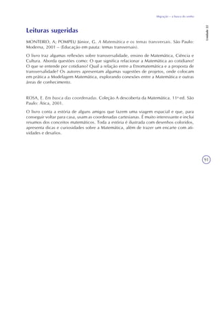 91
Migração – a busca do sonho
Unidade22
Leituras sugeridas
MONTEIRO, A; POMPEU Júnior, G. A Matemática e os temas transversais. São Paulo:
Moderna, 2001 – (Educação em pauta: temas transversais).
O livro traz algumas reflexões sobre transversalidade, ensino de Matemática, Ciência e
Cultura. Aborda questões como: O que significa relacionar a Matemática ao cotidiano?
O que se entende por cotidiano? Qual a relação entre a Etnomatemática e a proposta de
transversalidade? Os autores apresentam algumas sugestões de projetos, onde colocam
em prática a Modelagem Matemática, explorando conexões entre a Matemática e outras
áreas de conhecimento.
ROSA, E. Em busca das coordenadas. Coleção A descoberta da Matemática. 11a
ed. São
Paulo: Ática, 2001.
O livro conta a estória de alguns amigos que fazem uma viagem espacial e que, para
conseguir voltar para casa, usam as coordenadas cartesianas. É muito interessante e inclui
resumos dos conceitos matemáticos. Toda a estória é ilustrada com desenhos coloridos,
apresenta dicas e curiosidades sobre a Matemática, além de trazer um encarte com ati-
vidades e desafios.
 