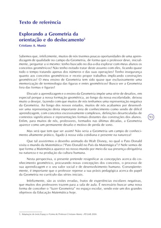 93
Texto de referência
Explorando a Geometria da
orientação e do deslocamento5
Cristiano A. Muniz
Sabemos que, infelizmente, muitos de nós tivemos poucas oportunidades de uma apren-
dizagem de qualidade no campo da Geometria, de forma que o professor deve, inicial-
mente, perguntar a si mesmo: tenho buscado no dia-a-dia explorar com meus alunos os
conceitos geométricos? Não tenho evitado tratar deste assunto com eles, ficando quase
todo o tempo tratando apenas dos números e das suas operações? Tenho insegurança
quanto aos conceitos geométricos e receio propor trabalhos implicando construções
geométricas? O meu ensino de Geometria tem sido quase que exclusivamente uma
memorização de terminologia das figuras e entes geométricos? Busco ver a Geometria
fora das formas e figuras?
Discutir a aprendizagem e o ensino da Geometria impõe uma série de desafios, em
especial porque a nossa formação geométrica, ao longo da nossa escolaridade, deixou
muito a desejar, fazendo com que muitos de nós tenhamos uma representação negativa
da Geometria. Ao longo dos nossos estudos, muitos de nós acabamos por desenvol-
ver uma representação desta importante área de conhecimento como sendo de difícil
aprendizagem, com conceitos excessivamente complexos, definições desarticuladas de
contextos significativos e representações formais distantes das construções dos alunos.
Enfim, para muitos de nós, professores, formados nas últimas décadas, a Geometria
aparece como um permanente desafio e motivo de perda de sono.
Mas será que tem que ser assim? Não seria a Geometria um campo de conheci-
mento altamente prático, ligado à nossa vida cotidiana e presente na natureza?
Que tal assistirmos o desenho animado do Walt Disney, no qual o Pato Donald
visita o mundo da Matemática (“Pato Donald no País da Matemágica”)? Nele vemos de
que forma a Matemática aparece no nosso mundo por meio da sua presença obrigatória
na natureza e na produção da cultura humana.
Nesta perspectiva, o presente pretende resignificar as concepções acerca do co-
nhecimento geométrico, procurando novas concepções dos conceitos, o processo de
sua aprendizagem e o seu valor social e de desenvolvimento humano. Conseqüente-
mente, é importante que o professor repense a sua práxis pedagógica acerca do papel
da Geometria no currículo das séries iniciais.
Infelizmente, são as visões erradas, frutos de experiências escolares negativas,
que muitos dos professores trazem para a sala de aula. É necessário buscar uma nova
forma de conceber o “fazer Geometria” no espaço escolar, sendo este um dos grandes
objetivos da Educação Matemática hoje.
5. Adaptação do texto Espaço e Forma do Professor Cristiano Muniz –FE/UnB.2004.
 
