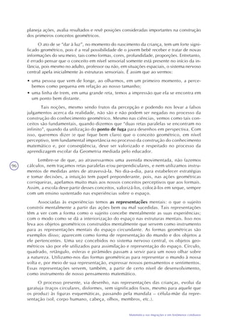 96
Matemática nas migrações e em fenômenos cotidianos
planeja ações, avalia resultados e revê posições consideradas importantes na construção
dos primeiros conceitos geométricos.
O ato de se “dar à luz”, no momento do nascimento da criança, tem um forte signi-
ficado geométrico, pois é a real possibilidade de o jovem bebê receber e tratar de novas
informações do seu meio, tais como formas, cores, profundidade, proporções. Entretanto,
é errado pensar que o conceito em nível sensorial somente está presente no início da in-
fância, pois mesmo no adulto, professor ou não, em situações espaciais, o sistema nervoso
central apela inicialmente às estruturas sensoriais. É assim que ao vermos:
• uma pessoa que vem de longe, ao olharmos, em um primeiro momento, a perce-
bemos como pequena em relação ao nosso tamanho;
• uma linha de trem, em uma grande reta, temos a impressão que ela se encontra em
um ponto bem distante.
Tais noções, mesmo sendo frutos da percepção e podendo nos levar a falsos
julgamentos acerca da realidade, não são e não podem ser negadas no processo da
construção do conhecimento geométrico. Mesmo nas ciências, vemos como tais con-
ceitos são fundamentais, quando dizemos que “duas retas paralelas se encontram no
infinito”, quando da utilização do ponto de fuga para desenhos em perspectiva. Com
isso, queremos dizer (e que fique bem claro) que o conceito geométrico, em nível
perceptivo, tem fundamental importância no processo da construção do conhecimento
matemático e, por conseqüência, deve ser valorizado e respeitado no processo da
aprendizagem escolar da Geometria mediada pelo educador.
Lembre-se de que, ao atravessarmos uma avenida movimentada, não fazemos
cálculos, nem traçamos retas paralelas e/ou perpendiculares, e nem utilizamos instru-
mentos de medidas antes de atravessá-la. No dia-a-dia, para estabelecer estratégias
e tomar decisões, a intuição tem papel preponderante, pois, nas ações geométricas
corriqueiras, apelamos muito mais aos nossos conceitos perceptivos que aos formais.
Assim, a escola deve partir desses conceitos, valorizá-los, colocá-los em xeque, sempre
com um ensino sustentado nas experiências sobre o espaço.
Associadas às experiências temos as representações mentais: o que o sujeito
constrói mentalmente a partir das ações bem ou mal sucedidas. Tais representações
têm a ver com a forma como o sujeito concebe mentalmente as suas experiências;
com o modo como se dá a interiorização do espaço nas estruturas mentais. Isso nos
leva aos objetos geométricos construídos mentalmente que servem como instrumento
para as representações mentais do espaço circundante. As formas geométricas são
exemplos disso; aparecem como forma de representação do mundo e dos objetos a
ele pertencentes. Uma vez concebidos no sistema nervoso central, os objetos geo-
métricos são por ele utilizados para assimilação e representação do espaço. Círculo,
quadrado, retângulo, esferas e pirâmides passam a servir para um novo olhar sobre
a natureza. Utilizamo-nos das formas geométricas para representar o mundo à nossa
volta e, por meio de sua representação, expressar nossos pensamentos e sentimentos.
Essas representações servem, também, a partir de certo nível de desenvolvimento,
como instrumento de nosso pensamento matemático.
O processo presente, via desenho, nas representações das crianças, evolui da
garatuja (traços circulares, disformes, sem significados fixos, mesmo para aquele que
os produz) às figuras esquemáticas, passando pela mandala – célula-mãe da repre-
sentação (sol, corpo humano, cabeça, olhos, membros, etc.).
 