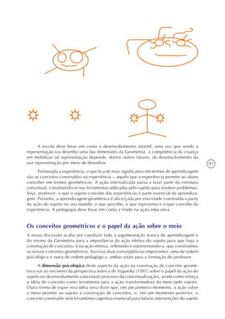 97
A escola deve levar em conta o desenvolvimento infantil, uma vez que sendo a
representação via desenho uma das dimensões da Geometria, a competência da criança
em mobilizar tal representação depende, dentre outros fatores, do desenvolvimento da
sua representação por meio de desenhos.
Terminada a experiência, o que fica de mais significativo em termos de aprendizagem
são os conceitos construídos na experiência – aquilo que a experiência permite ao aluno
conceber em termos geométricos. A ação internalizada passa a fazer parte da estrutura
conceitual, constituindo-se nas ferramentas utilizadas pelo sujeito para resolver problemas.
Veja, professor: o que o sujeito concebe das experiências é parte essencial da aprendiza-
gem. Portanto, a aprendizagem geométrica é alicerçada por esta tríade construída a partir
da ação do sujeito no seu mundo: o que percebe, o que representa e o que concebe da
experiência. A pedagogia deve levar em conta a tríade na ação educativa.
Os conceitos geométricos e o papel da ação sobre o meio
A nossa discussão acaba por canalizar toda a argumentação acerca da aprendizagem e
do ensino da Geometria para a importância da ação efetiva do sujeito para que haja a
construção de conceitos: é na ação efetiva, refletindo e representando-a, que construímos
os nossos conceitos geométricos. Isso traz duas conseqüências importantes: uma de ordem
psicológica e outra de ordem pedagógica, ambas vitais para a formação do professor.
A dimensão psicológica deste aspecto da ação na construção de conceito geomé-
trico vai ao encontro da perspectiva teórica de Vygotsky (1987) sobre o papel da ação do
sujeito no desenvolvimento conceitual (processo da conceitualização), assim como reforça
a idéia do conceito como ferramenta para a ação transformadora do meio pelo sujeito.
Outra forma de expor essa idéia seria dizer que, em um primeiro momento, a ação sobre
o meio permite ao sujeito a construção de conceitos, e, em um momento posterior, o
conceito construído será ferramenta cognitiva essencial para futuras intervenções do sujeito
 
