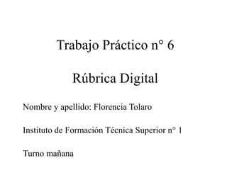 Trabajo Práctico n° 6
Rúbrica Digital
Nombre y apellido: Florencia Tolaro
Instituto de Formación Técnica Superior n° 1
Turno mañana
 