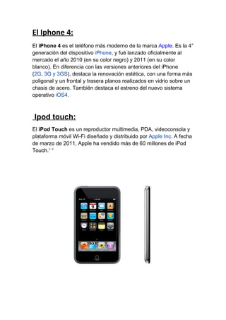 El Iphone 4:
El iPhone 4 es el teléfono más moderno de la marca Apple. Es la 4°
generación del dispositivo iPhone, y fué lanzado oficialmente al
mercado el año 2010 (en su color negro) y 2011 (en su color
blanco). En diferencia con las versiones anteriores del iPhone
(2G, 3G y 3GS), destaca la renovación estética, con una forma más
poligonal y un frontal y trasera planos realizados en vidrio sobre un
chasis de acero. También destaca el estreno del nuevo sistema
operativo iOS4.



Ipod touch:
El iPod Touch es un reproductor multimedia, PDA, videoconsola y
plataforma móvil Wi-Fi diseñado y distribuido por Apple Inc. A fecha
de marzo de 2011, Apple ha vendido más de 60 millones de iPod
Touch.3 4
 