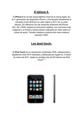 El Iphone 4.<br />El iPhone 4 es el más actual teléfono móvil de la marca Apple. Es la 4° generación del dispositivo iPhone, y fué lanzado oficialmente al mercado el año 2010 (en su color negro) y 2011 (en su color blanco). En diferencia con las versiones anteriores del iPhone (2G, 3G y 3GS), destaca la renovación estética, con una forma más poligonal y un frontal y trasera planos realizados en vidrio sobre un chasis de acero. También destaca el estreno del nuevo sistema operativo iOS4.<br />Los Ipod touch.<br />El iPod Touch es un reproductor multimedia, PDA, videoconsola y plataforma móvil Wi-Fi diseñado y distribuido por Apple Inc. A fecha de marzo de 2011, Apple ha vendido más de 60 millones de iPod Touch.3 4<br />Nuevo Ipad 2.<br />El Ipad 2.<br />El iPad 2 es la segunda generación del iPad, un dispositivo electrónico tipo Tablet PC desarrollado por Apple Inc. Esta interfaz de usuario esta rediseñada para aprovechar el mayor tamaño del dispositivo y la capacidad de utilizar software para lectura de libros electrónicos y periódicos,navegación web y correo electrónico, además de permitir el acceso al usuario a otras actividades de entretenimiento como películas, música yvideojuegos.1 Este iPad tiene una batería de litio que dura hasta 10 horas, un procesador dual core Apple A5 y dos cámaras designadas para videollamadas.<br />Tabla  3*3.<br />