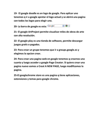 19- El google doodle es en logo de google. Para aplicar uno
tenemos q ir a google apretar el logo actual y se abrirá una pagina
con todos los logos para elegir uno.

20- La barra de google es esta:

21- El google ArtProject permite visualizar miles de obras de arte
con alta resolución.

22- El google play es una tienda de software, permite descargar
juegos gratis o pagados.

23- Para crear un grupo tenemos que ir a groups.google.es y
elegimos la opcion crear.

24- Para crear una pagina web en google tenemos q crearnos una
cuanta y luego acceder a google Page Creator. Si quiero crear una
pagina nueva vamos a Creat A NEW PAGE, luego modificamos la
pagina.

25-El googlechrome store es una pagina q tiene aplicaciones,
extensiones y temas para google chrome.
 