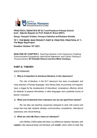 PRACTICE II, DIDACTICS OF ELT and Practicum Primary School
level. Adjunto Regular a/c Prof. Estela N. Braun (2021).
Group: Yacopini Cristian, Ferreyra Valentina and Rubiano Daniela.
TP 7: THE MAGIC BAG PROJECT. PART B: PRACTICE. PRACTICAL N° 7-
The Magic Bag Project.
Deadline: October 18th 2021.
ANALYSIS OF CHAPTER 2: Teaching Literature in the Classroom: Fostering
Communicative Competence, Intercultural Awareness and Critical Thinking in
Young Learners, BY Griselda Beacon and Ana Maria Cendoya.
PART A: THEORY.
QUESTIONNAIRE:
1. Why is it important to introduce literature in the classroom?
The role of literature in the ELT classroom has been re-evaluated and
many teachers of foreign languages view literary texts as providing rich linguistic
input, a trigger for the development of intercultural competence, effective stimuli
for students to express themselves in other languages and a potential source of
learner motivation.
2. What sort of elements from Literature can we use apart from stories?
We can also use teaching sequences designed to work with poems and
songs that may help students develop communicative competence, intercultural
awareness and critical thinking.
3. What are John Mc Rae’s views on Literature?
John McRae (1994) states that there is a difference between literature with
capital L (the classical texts) and literature with small l, which refers to texts that
 