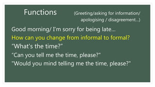 Functions (Greeting/asking for information/
apologising / disagreement…)
Good morning/ I’m sorry for being late…
How can you change from informal to formal?
“What's the time?”
“Can you tell me the time, please?"
"Would you mind telling me the time, please?"
 
