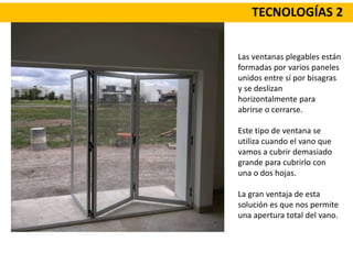TECNOLOGÍAS 2
Las ventanas plegables están
formadas por varios paneles
unidos entre sí por bisagras
y se deslizan
horizontalmente para
abrirse o cerrarse.
Este tipo de ventana se
utiliza cuando el vano que
vamos a cubrir demasiado
grande para cubrirlo con
una o dos hojas.
La gran ventaja de esta
solución es que nos permite
una apertura total del vano.
 