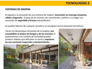TECNOLOGÍAS 2
VENTANAS DE MADERA
El aspecto y la sensación de una ventana de madera transmiten un mensaje atrayente,
cálido y hogareño. El peso de las mismas, tan consistentes, confiere a su hogar una
sensación de seguridad y firmeza extraordinaria.
Se pueden fabricar de cualquier tamaño y se consiguen cierres bastante herméticos.
Tienen las desventajas inherentes de la madera: son
susceptibles al ataque de hongos y de los insectos; el
asoleamiento y los cambios de humedad pueden
producir alabeos que dificultan su cierre y requieren
de una constante inspección y mantenimiento.
 