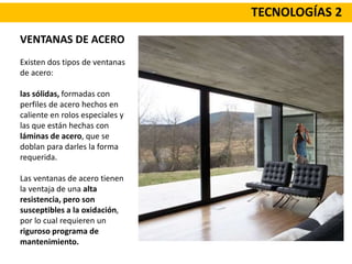 TECNOLOGÍAS 2
VENTANAS DE ACERO
Existen dos tipos de ventanas
de acero:
las sólidas, formadas con
perfiles de acero hechos en
caliente en rolos especiales y
las que están hechas con
láminas de acero, que se
doblan para darles la forma
requerida.
Las ventanas de acero tienen
la ventaja de una alta
resistencia, pero son
susceptibles a la oxidación,
por lo cual requieren un
riguroso programa de
mantenimiento.
 