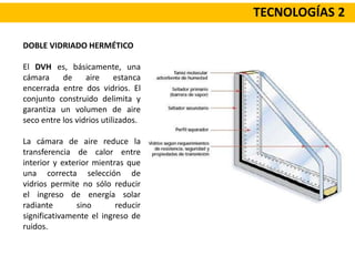 TECNOLOGÍAS 2
DOBLE VIDRIADO HERMÉTICO
El DVH es, básicamente, una
cámara de aire estanca
encerrada entre dos vidrios. El
conjunto construido delimita y
garantiza un volumen de aire
seco entre los vidrios utilizados.
La cámara de aire reduce la
transferencia de calor entre
interior y exterior mientras que
una correcta selección de
vidrios permite no sólo reducir
el ingreso de energía solar
radiante sino reducir
significativamente el ingreso de
ruidos.
 