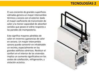 TECNOLOGÍAS 2
El uso creciente de grandes superficies
vidriadas genera un mayor intercambio
térmico y sonoro con el exterior dado
el mayor coeficiente de transmisión de
calor y la menor capacidad de absorber
sonidos que posee el vidrio respecto a
las paredes de mampostería.
Esto significa mayores pérdidas de
calor en invierno y ganancias de calor
en verano. Un mayor intercambio
sonoro puede convertir en inhabitable
un recinto, especialmente en los
grandes edificios céntricos. Restituir el
confort en el interior de las viviendas
implica un aumento significativo en los
costos de calefacción, refrigeración, y
aislación acústica.
 