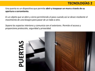 TECNOLOGÍAS 2
Una puerta es un dispositivo que permite abrir y traspasar un muro a través de su
apertura o cerramiento.
Es un objeto que se abre y cierra permitiendo el paso cuando así se desee mediante el
movimiento de una bisagra para pasar de un lado a otro.
Separa los espacios interiores y comunica con el exteriores. Permite el acceso y
proporciona protección, seguridad y privacidad.
PUERTAS
 