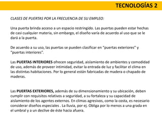 TECNOLOGÍAS 2
CLASES DE PUERTAS POR LA FRECUENCIA DE SU EMPLEO:
Una puerta brinda acceso a un espacio restringido. Las puertas pueden estar hechas
de casi cualquier materia, sin embargo, el diseño varía de acuerdo al uso que se le
dará a la puerta.
De acuerdo a su uso, las puertas se pueden clasificar en “puertas exteriores” y
“puertas interiores”.
Las PUERTAS INTERIORES ofrecen seguridad, aislamiento de ambientes y comodidad
de uso, además de proveer intimidad, evitar la entrada de luz y facilitar el clima en
las distintas habitaciones. Por lo general están fabricadas de madera o chapado de
maderas.
Las PUERTAS EXTERIORES, además de su dimensionamiento y su ubicación, deben
cumplir con requisitos relativos a seguridad, a su fortaleza y su capacidad de
aislamiento de los agentes externos. En climas agresivos, como la costa, es necesario
considerar diseños especiales . La lluvia, por ej. Obliga por lo menos a una grada en
el umbral y a un declive de éste hacia afuera.
 