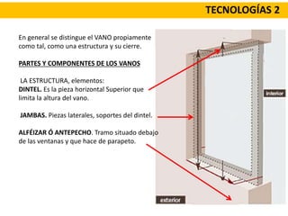 TECNOLOGÍAS 2
En general se distingue el VANO propiamente
como tal, como una estructura y su cierre.
PARTES Y COMPONENTES DE LOS VANOS
LA ESTRUCTURA, elementos:
DINTEL. Es la pieza horizontal Superior que
limita la altura del vano.
JAMBAS. Piezas laterales, soportes del dintel.
ALFÉIZAR Ó ANTEPECHO. Tramo situado debajo
de las ventanas y que hace de parapeto.
 