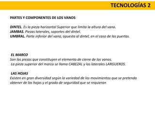 TECNOLOGÍAS 2
PARTES Y COMPONENTES DE LOS VANOS
DINTEL. Es la pieza horizontal Superior que limita la altura del vano.
JAMBAS. Piezas laterales, soportes del dintel.
UMBRAL. Parte inferior del vano, opuesta al dintel, en el caso de las puertas.
EL MARCO
Son las piezas que constituyen el elemento de cierre de los vanos.
La pieza superior del marco se llama CABEZAL y los laterales LARGUEROS.
LAS HOJAS
Existen en gran diversidad según la variedad de los movimientos que se pretenda
obtener de las hojas y el grado de seguridad que se requieran
 