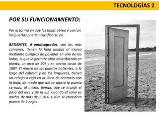 TECNOLOGÍAS 2
POR SU FUNCIONAMIENTO:
Por la forma en que las hojas abren y cierran
las puertas pueden clasificarse en:
BATIENTES, ó embisagradas, son las más
comunes, tienen la hoja unidad al marco
mediante bisagras de pasador en uno de los
lados, lo que le permite abrir describiendo en
planta, un arco de 90º y en ciertos casos de
180º. El marco de las puertas batientes, a lo
largo del cabezal y de los largueros, tienen
un rebajo o ceja en la línea de contacto con
la hoja, de modo que allí se ajusta la puerta
cerrada, al mismo tiempo que se impide el
paso del aire y de la luz. Cuando el vano es
ancho, de mas de 1.10 0 1.20m se considera
puerta de 2 hojas.
 