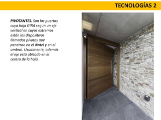 TECNOLOGÍAS 2
PIVOTANTES. Son las puertas
cuya hoja GIRA según un eje
vertical en cuyos extremos
están los dispositivos
llamados pivotes que
penetran en el dintel y en el
umbral. Usualmente, además
el eje está ubicado en el
centro de la hoja.
 