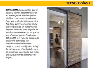 TECNOLOGÍAS 2
CORREDIZAS. Son aquellas que se
abren y cierran desplazándose en
su mismo plano. Pueden quedar
visibles, como en el caso de una
hoja que se deslice al lado de otra
fija. Si se quiere que quede oculta
deberá preverse un espacio en el
espesor del muro para alojarla. Se
emplea en ambientes en los que se
sea ahorrar espacio. Pueden ser
COLGADAS si el riel está asegurado
al cabezal del marco y el
mecanismo rodante que se
desplaza por él está fijado a la hoja.
En este caso en el umbral del vano
se requerirán unas guías que eviten
el desplazamiento lateral de las
hojas.
 
