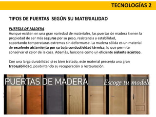 TECNOLOGÍAS 2
TIPOS DE PUERTAS SEGÚN SU MATERIALIDAD
PUERTAS DE MADERA
Aunque existen en una gran variedad de materiales, las puertas de madera tienen la
propiedad de ser más seguras por su peso, resistencia y estabilidad,
soportando temperaturas extremas sin deformarse. La madera sólida es un material
de excelente aislamiento por su baja conductividad térmica, lo que permite
conservar el calor de la casa. Además, funciona como un eficiente aislante acústico.
Con una larga durabilidad si es bien tratado, este material presenta una gran
trabajabilidad, posibilitando su recuperación o restauración.
 