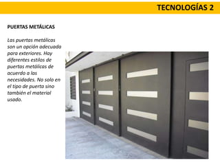 TECNOLOGÍAS 2
PUERTAS METÁLICAS
Las puertas metálicas
son un opción adecuada
para exteriores. Hay
diferentes estilos de
puertas metálicas de
acuerdo a las
necesidades. No solo en
el tipo de puerta sino
también el material
usado.
 