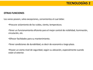 TECNOLOGÍAS 2
OTRAS FUNCIONES
Los vanos poseen, salvo excepciones, cerramientos el cual debe:
•Procurar aislamiento de los ruidos, viento, temperatura.
•Tener un funcionamiento eficiente para el mejor control de visibilidad, iluminación,
circulación, etc.
•Ofrecer facilidades para su mantenimiento.
•Tener condiciones de durabilidad, es decir de economía a largo plazo.
•Poseer un cierto nivel de seguridad, según su ubicación, especialmente cuando
están al exterior.
 