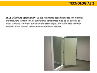 TECNOLOGÍAS 2
P. DE CÁMARAS REFRIGERANTES, especialmente acondicionadas con material
aislante para cumplir con las condiciones semejantes a las de las puertas de
estas cámaras. Las hojas son de diseño especial y su ejecución debe ser muy
cuidada. Estas puertas deben tener tratamiento aislante.
 