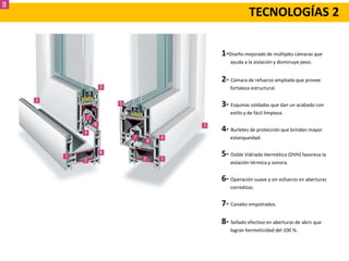 TECNOLOGÍAS 2
1-Diseño mejorado de múltiples cámaras que
ayuda a la aislación y disminuye peso.
2- Cámara de refuerzo ampliada que provee
fortaleza estructural.
3- Esquinas soldadas que dan un acabado con
estilo y de fácil limpieza.
4- Burletes de protección que brindan mayor
estanqueidad.
5- Doble Vidriado Hermético (DVH) favorece la
aislación térmica y sonora.
6- Operación suave y sin esfuerzo en aberturas
corredizas.
7- Canales empotrados.
8- Sellado efectivo en aberturas de abrir que
logran hermeticidad del 100 %.
 