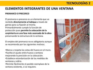 TECNOLOGÍAS 2
PREMARCO O PRECERCO
El premarco o precerco es un elemento que va
recibido directamente al tabique a través de
garras para su fijación al mismo.
Primordialmente cumple la función de
protección pues permite la colocación de la
carpinteria en una fase más avanzada de la obra
preservando la estructura de la ventana.
El empleo del premarco no es obligatorio aunque
se recomienda por los siguientes motivos:
•Marca y respeta las cotas del hueco en el muro.
•Facilita el ajuste entre hueco y ventana
mejorando la precisión en la colocación.
•Establece estandarización de las medidas de
ventanas y vidrio.
•Permite fácilmente el posible reemplazo de la
ventana existente, si se requiere.
ELEMENTOS INTEGRANTES DE UNA VENTANA
 