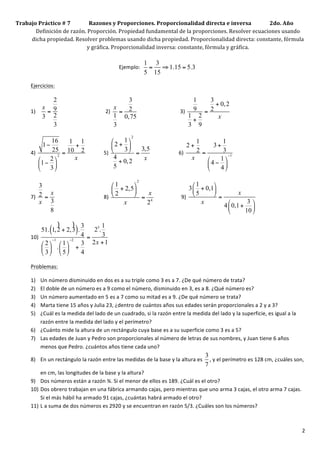 Trabajo	
  Práctico	
  #	
  7	
  	
  	
  	
  	
  	
  	
  	
  	
  	
  	
  	
  	
  	
  Razones	
  y	
  Proporciones.	
  Proporcionalidad	
  directa	
  e	
  inversa	
  	
  	
  	
  	
  	
  	
  	
  	
  	
  	
  	
  	
  	
  2do.	
  Año	
  
          Definición	
  de	
  razón.	
  Proporción.	
  Propiedad	
  fundamental	
  de	
  la	
  proporciones.	
  Resolver	
  ecuaciones	
  usando	
  
         dicha	
  propiedad.	
  Resolver	
  problemas	
  usando	
  dicha	
  propiedad.	
  Proporcionalidad	
  directa:	
  constante,	
  fórmula	
  
                                                                               y	
  gráfica.	
  Proporcionalidad	
  inversa:	
  constante,	
  fórmula	
  y	
  gráfica.	
  	
  
     	
  
                                                                                                                                                                                                                                                                                                       1 3
            	
  	
  	
  	
  	
  	
  	
  	
  	
  	
  	
  	
  	
  	
  	
  	
  	
  	
  	
  	
  	
  	
  	
  	
  	
  	
  	
  	
  	
  	
  	
  	
  	
  	
  	
  	
  	
  	
  	
  	
  	
  	
  	
  	
  	
  	
  	
  	
  	
  	
  	
  	
  	
  	
  	
  	
  	
  	
  	
  	
  	
  	
  	
  	
  	
  	
  Ejemplo:	
  	
      = ⇒ 1.15 = 5.3	
  
                                                                                                                                                                                                                                                                                                       5 15
            Ejercicios:	
  

                                          2                                                                                                                                                      3                                                                                                                                       1   3
                                        x 9                                                                                                                                                                                                                                                                                                    + 0, 2
                                                                                                                                                                                             x
            1)                           = 	
  	
  	
  	
  	
  	
  	
  	
  	
  	
  	
  	
  	
  	
  	
  	
  	
  	
  	
  	
  	
  	
  	
  	
  	
  	
  	
  	
  	
  	
  	
  	
  	
  	
  	
  2)	
   = 2 	
  	
  	
  	
  	
  	
  	
  	
  	
  	
  	
  	
  	
  	
  	
  	
  	
  	
  	
  	
  	
  	
  	
  	
  	
  	
  	
  	
  	
  	
  	
  	
  3)	
   9 = 2        	
  
                                        3 2                                                                                                                                                  1 0,75                                                                                                                                     1 2
                                                                                                                                                                                                                                                                                                                                         +      x
                                          3                                                                                                                                                  3                                                                                                                                          3 9
                                                                                                                                                                                                                                                                       2
                         16    1 1                                                            ⎛     1 ⎞                                                                                                     1         1
                      1−        +                                                             ⎜ 2 + ⎟     3,5
                                                                                                                                                                                                           2+        3+
                         25 = 10 2 	
  	
  	
  	
  	
  	
  	
  	
  	
  	
  	
  	
  	
  5)	
   ⎝     3 ⎠                                                                                                     2=        3 	
  
            4)	
                                                                                          =     	
  	
  	
  	
  	
  	
  	
  	
  	
  	
  	
  	
  	
  	
  	
  	
  	
  	
  	
  	
  	
  6)	
  
                   ⎛ 2 ⎞
                            2
                                x                                                               4            x                                                                                              x    ⎛    1 ⎞
                                                                                                                                                                                                                            −1

                   ⎜1 − ⎟                                                                        + 0, 2                                                                                                        ⎜ 4 − ⎟
                   ⎝ 3 ⎠                                                                      5                                                                                                                ⎝    4 ⎠
                                                                                                                                                                                                                                                                                     2
                   3                                                                                                                                                          ⎛ 1     ⎞                                                                                             ⎛ 1     ⎞
                                                                                                                                                                              ⎜ + 2,5 ⎟                                                                                           3 ⎜ + 0,1 ⎟
                      x                                                                                                                                                          2     ⎠ = x 	
  	
  	
  	
  	
  	
  	
  	
  	
  	
  	
  	
  	
  	
  	
  	
  	
  	
  	
  	
  9)	
   ⎝ 5                   x
            7)	
   2 = 	
  	
  	
  	
  	
  	
  	
  	
  	
  	
  	
  	
  	
  	
  	
  	
  	
  	
  	
  	
  	
  	
  	
  	
  	
  	
  	
  	
  	
  	
  	
  	
  	
  	
  	
  	
  8)	
   ⎝                                                                                                               ⎠ =                 	
  
                   x 3                                                                                                                                                             x        2 4
                                                                                                                                                                                                                                                                                           x          ⎛       3 ⎞
                                                                                                                                                                                                                                                                                                    4 ⎜ 0,1 + ⎟
                      8                                                                                                                                                                                                                                                                               ⎝      10 ⎠

                              )      ) 3       1
                    51. 1, 2 + 2, 3 .
                                       4 =
                                           25.
                                               3 	
  
                                                           (                                                               )
            10)	
          −1       −2
                    ⎛ 2 ⎞ ⎛ 1 ⎞    3 2x + 1
                    ⎜ ⎟ . ⎜ ⎟ +
                    ⎝ 3 ⎠ ⎝ 5 ⎠    4

            Problemas:	
  

            1) Un	
  número	
  disminuido	
  en	
  dos	
  es	
  a	
  su	
  triple	
  como	
  3	
  es	
  a	
  7.	
  ¿De	
  qué	
  número	
  de	
  trata?	
  
            2) El	
  doble	
  de	
  un	
  número	
  es	
  a	
  9	
  como	
  el	
  número,	
  disminuido	
  en	
  3,	
  es	
  a	
  8.	
  ¿Qué	
  número	
  es?	
  
            3) Un	
  número	
  aumentado	
  en	
  5	
  es	
  a	
  7	
  como	
  su	
  mitad	
  es	
  a	
  9.	
  ¿De	
  qué	
  número	
  se	
  trata?	
  
            4) Marta	
  tiene	
  15	
  años	
  y	
  Julia	
  23,	
  ¿dentro	
  de	
  cuántos	
  años	
  sus	
  edades	
  serán	
  proporcionales	
  a	
  2	
  y	
  a	
  3?	
  
            5) ¿Cuál	
  es	
  la	
  medida	
  del	
  lado	
  de	
  un	
  cuadrado,	
  si	
  la	
  razón	
  entre	
  la	
  medida	
  del	
  lado	
  y	
  la	
  superficie,	
  es	
  igual	
  a	
  la	
  
               razón	
  entre	
  la	
  medida	
  del	
  lado	
  y	
  el	
  perímetro?	
  
            6) ¿Cuánto	
  mide	
  la	
  altura	
  de	
  un	
  rectángulo	
  cuya	
  base	
  es	
  a	
  su	
  superficie	
  como	
  3	
  es	
  a	
  5?	
  	
  
            7) Las	
  edades	
  de	
  Juan	
  y	
  Pedro	
  son	
  proporcionales	
  al	
  número	
  de	
  letras	
  de	
  sus	
  nombres,	
  y	
  Juan	
  tiene	
  6	
  años	
  
               menos	
  que	
  Pedro.	
  ¿cuántos	
  años	
  tiene	
  cada	
  uno?	
  
                                                                                                                                                                                                                                                                                                                             3
            8) En	
  un	
  rectángulo	
  la	
  razón	
  entre	
  las	
  medidas	
  de	
  la	
  base	
  y	
  la	
  altura	
  es	
                                                                                                                                                                                               ,	
  y	
  el	
  perímetro	
  es	
  128	
  cm,	
  ¿cuáles	
  son,	
  
                                                                                                                                                                                                                                                                                                                             7
                en	
  cm,	
  las	
  longitudes	
  de	
  la	
  base	
  y	
  la	
  altura?	
  
            9) Dos	
  números	
  están	
  a	
  razón	
  ¾.	
  Si	
  el	
  menor	
  de	
  ellos	
  es	
  189.	
  ¿Cuál	
  es	
  el	
  otro?	
  
            10) Dos	
  obrero	
  trabajan	
  en	
  una	
  fábrica	
  armando	
  cajas,	
  pero	
  mientras	
  que	
  uno	
  arma	
  3	
  cajas,	
  el	
  otro	
  arma	
  7	
  cajas.	
  
                Si	
  el	
  más	
  hábil	
  ha	
  armado	
  91	
  cajas,	
  ¿cuántas	
  habrá	
  armado	
  el	
  otro?	
  
            11) L	
  a	
  suma	
  de	
  dos	
  números	
  es	
  2920	
  y	
  se	
  encuentran	
  en	
  razón	
  5/3.	
  ¿Cuáles	
  son	
  los	
  números?	
  



            	
                                                                                                                                                                                                                                                                                                                                                                                  2	
  
 