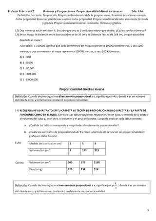 Trabajo	
  Práctico	
  #	
  7	
  	
  	
  	
  	
  	
  	
  	
  	
  	
  	
  	
  	
  	
  Razones	
  y	
  Proporciones.	
  Proporcionalidad	
  directa	
  e	
  inversa	
  	
  	
  	
  	
  	
  	
  	
  	
  	
  	
  	
  	
  	
  2do.	
  Año	
  
          Definición	
  de	
  razón.	
  Proporción.	
  Propiedad	
  fundamental	
  de	
  la	
  proporciones.	
  Resolver	
  ecuaciones	
  usando	
  
         dicha	
  propiedad.	
  Resolver	
  problemas	
  usando	
  dicha	
  propiedad.	
  Proporcionalidad	
  directa:	
  constante,	
  fórmula	
  
                                                                               y	
  gráfica.	
  Proporcionalidad	
  inversa:	
  constante,	
  fórmula	
  y	
  gráfica.	
  	
  
     	
  
     12) Dos	
  números	
  están	
  en	
  razón	
  ¼.	
  Se	
  sabe	
  que	
  uno	
  es	
  3	
  unidades	
  mayor	
  que	
  el	
  otro.	
  ¿Cuáles	
  son	
  los	
  números?	
  
     13) En	
  un	
  mapa,	
  la	
  distancia	
  entre	
  dos	
  ciudades	
  es	
  de	
  36	
  cm	
  y	
  la	
  distancia	
  real	
  es	
  de	
  288	
  km,	
  ¿A	
  qué	
  escala	
  fue	
  
                                         diseñado	
  el	
  mapa?	
  	
  

                                         Aclaración:	
  	
  1:100000	
  significa	
  que	
  cada	
  centímetro	
  del	
  mapa	
  representa	
  100000	
  centímetros,	
  o	
  sea	
  1000	
  

                                         metros;	
  o	
  que	
  un	
  metro	
  en	
  el	
  mapa	
  representa	
  100000	
  metros,	
  o	
  sea,	
  100	
  kilómetros	
  
                                         A)	
  1	
  :	
  800	
  

                                         B)	
  1	
  :	
  8.000	
  
                                         C)	
  1	
  :	
  80.000	
  

                                         D)	
  1	
  :	
  800.000	
  
                                         E)	
  1	
  :	
  8.000.000	
  	
  


                                                                                                             Proporcionalidad	
  directa	
  e	
  inversa	
  

                         Definición:	
  Cuando	
  decimos	
  que	
  y	
  es	
  directamente	
  proporcional	
  a	
  x,	
  significa	
  que	
  y=kx	
  ;	
  donde	
  k	
  es	
  un	
  número	
  
                         distinto	
  de	
  cero,	
  y	
  lo	
  llamamos	
  constante	
  de	
  proporcionalidad.	
  
                         	
  

                         14) RECUERDA	
  REVISAR	
  TANTO	
  EN	
  TU	
  CARPETA	
  LA	
  TEORÍA	
  DE	
  PROPORCIONALIDAD	
  DIRECTA	
  EN	
  LA	
  PARTE	
  DE	
  
                             FUNCIONES	
  COMO	
  EN	
  EL	
  BLOG.	
  Ejercicio:	
  Las	
  tablas	
  siguientes	
  relacionan,	
  en	
  un	
  caso,	
  la	
  medida	
  de	
  la	
  arista	
  y	
  
                             el	
  volumen	
  del	
  cubo	
  y,	
  en	
  el	
  otro,	
  el	
  volumen	
  y	
  el	
  peso	
  del	
  corcho.	
  Luego	
  de	
  analizar	
  cada	
  tabla	
  contesta:	
  

                                                             a. ¿Cuál	
  de	
  las	
  tablas	
  corresponde	
  a	
  magnitudes	
  directamente	
  proporcionales?	
  

                                                             b. ¿Cuál	
  es	
  la	
  constante	
  de	
  proporcionalidad?	
  Escriban	
  la	
  fórmula	
  de	
  la	
  función	
  de	
  proporcionalidad	
  y	
  
                                                                grafiquen	
  dicha	
  función.	
  

                         Cubo	
                                    Medida	
  de	
  la	
  arista	
  (en	
  cm)	
        2	
          5	
           9	
  

                         	
                                        Volumen	
  (en	
  cm3)	
                            8	
          125	
         729	
  

                         	
  

	
  	
  	
  	
  	
  	
  	
  	
  	
  	
  	
  	
  Corcho	
           Volumen	
  (en	
  cm3)	
                          500	
         975	
         2150	
  

                         	
                                        Peso	
  (en	
  g)	
                               120	
         234	
         516	
  

                         	
  

                                                                                                                                                                                k
                         Definición:	
  Cuando	
  decimos	
  que	
  y	
  es	
  inversamente	
  proporcional	
  a	
  x,	
  significa	
  que	
  y=                                  	
  ;	
  donde	
  k	
  es	
  un	
  número	
  
                                                                                                                                                                                x
                         distinto	
  de	
  cero,	
  y	
  lo	
  llamamos	
  constante	
  o	
  coefeiciente	
  de	
  proporcionalidad.	
  
                         	
  




                         	
                                                                                                                                                                                                          3	
  
 