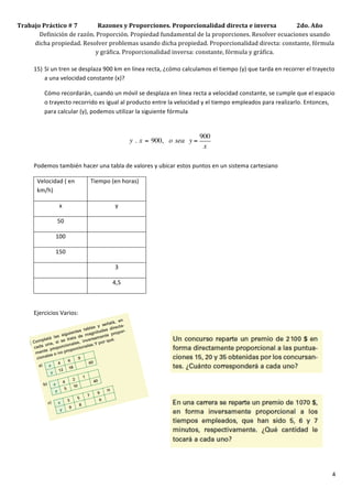 Trabajo	
  Práctico	
  #	
  7	
  	
  	
  	
  	
  	
  	
  	
  	
  	
  	
  	
  	
  	
  Razones	
  y	
  Proporciones.	
  Proporcionalidad	
  directa	
  e	
  inversa	
  	
  	
  	
  	
  	
  	
  	
  	
  	
  	
  	
  	
  	
  2do.	
  Año	
  
          Definición	
  de	
  razón.	
  Proporción.	
  Propiedad	
  fundamental	
  de	
  la	
  proporciones.	
  Resolver	
  ecuaciones	
  usando	
  
         dicha	
  propiedad.	
  Resolver	
  problemas	
  usando	
  dicha	
  propiedad.	
  Proporcionalidad	
  directa:	
  constante,	
  fórmula	
  
                                                                               y	
  gráfica.	
  Proporcionalidad	
  inversa:	
  constante,	
  fórmula	
  y	
  gráfica.	
  	
  
     	
  
     15) Si	
  un	
  tren	
  se	
  desplaza	
  900	
  km	
  en	
  línea	
  recta,	
  ¿cómo	
  calculamos	
  el	
  tiempo	
  (y)	
  que	
  tarda	
  en	
  recorrer	
  el	
  trayecto	
  
            a	
  una	
  velocidad	
  constante	
  (x)?	
  

                       Cómo	
  recordarán,	
  cuando	
  un	
  móvil	
  se	
  desplaza	
  en	
  línea	
  recta	
  a	
  velocidad	
  constante,	
  se	
  cumple	
  que	
  el	
  espacio	
  
                       o	
  trayecto	
  recorrido	
  es	
  igual	
  al	
  producto	
  entre	
  la	
  velocidad	
  y	
  el	
  tiempo	
  empleados	
  para	
  realizarlo.	
  Entonces,	
  
                       para	
  calcular	
  (y),	
  podemos	
  utilizar	
  la	
  siguiente	
  fórmula	
  	
  

                       	
  
                                                                                                                                    900          	
  
                                                                                 y .  x = 900,   o sea   y =
                                                                                                                                     x
                                                                                                                                                 	
  

            Podemos	
  también	
  hacer	
  una	
  tabla	
  de	
  valores	
  y	
  ubicar	
  estos	
  puntos	
  en	
  un	
  sistema	
  cartesiano	
  

                   Velocidad	
  (	
  en	
            Tiempo	
  (en	
  horas)	
  
                   km/h)	
  

                                x	
                                    y	
  

                               50	
                                     	
  

                              100	
                                     	
  

                              150	
                                     	
  

                                 	
                                    3	
  

                                 	
                                  4,5	
  

            	
  

            Ejercicios	
  Varios:	
  

            	
  

                                                                                          	
  

                                                                                                    	
  

                                                                                                           	
  

                                                                                                                  	
  

                                                                                             	
  

            	
  

            	
  




            	
                                                                                                                                                                                                                       4	
  
 