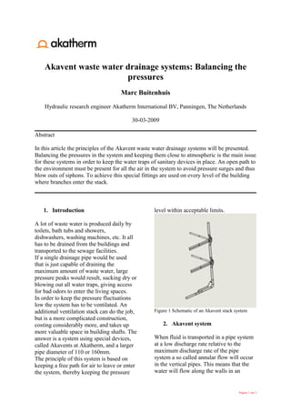Akavent waste water drainage systems: Balancing the
                        pressures
                                      Marc Buitenhuis

    Hydraulic research engineer Akatherm International BV, Panningen, The Netherlands

                                          30-03-2009

Abstract

In this article the principles of the Akavent waste water drainage systems will be presented.
Balancing the pressures in the system and keeping them close to atmospheric is the main issue
for these systems in order to keep the water traps of sanitary devices in place. An open path to
the environment must be present for all the air in the system to avoid pressure surges and thus
blow outs of siphons. To achieve this special fittings are used on every level of the building
where branches enter the stack.



   1. Introduction                                 level within acceptable limits.

A lot of waste water is produced daily by
toilets, bath tubs and showers,
dishwashers, washing machines, etc. It all
has to be drained from the buildings and
transported to the sewage facilities.
If a single drainage pipe would be used
that is just capable of draining the
maximum amount of waste water, large
pressure peaks would result, sucking dry or
blowing out all water traps, giving access
for bad odors to enter the living spaces.
In order to keep the pressure fluctuations
low the system has to be ventilated. An
additional ventilation stack can do the job,       Figure 1 Schematic of an Akavent stack system
but is a more complicated construction,
costing considerably more, and takes up                2. Akavent system
more valuable space in building shafts. The
answer is a system using special devices,          When fluid is transported in a pipe system
called Akavents at Akatherm, and a larger          at a low discharge rate relative to the
pipe diameter of 110 or 160mm.                     maximum discharge rate of the pipe
The principle of this system is based on           system a so called annular flow will occur
keeping a free path for air to leave or enter      in the vertical pipes. This means that the
the system, thereby keeping the pressure           water will flow along the walls in an


                                                                                            Pagina 1 van 3
 