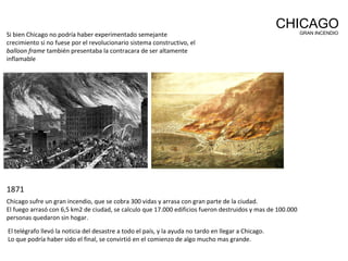 Si bien Chicago no podría haber experimentado semejante
crecimiento si no fuese por el revolucionario sistema constructivo, el
balloon frame también presentaba la contracara de ser altamente
inflamable
CHICAGOGRAN INCENDIO
Chicago sufre un gran incendio, que se cobra 300 vidas y arrasa con gran parte de la ciudad.
El fuego arrasó con 6,5 km2 de ciudad, se calculo que 17.000 edificios fueron destruidos y mas de 100.000
personas quedaron sin hogar.
1871
El telégrafo llevó la noticia del desastre a todo el país, y la ayuda no tardo en llegar a Chicago.
Lo que podría haber sido el final, se convirtió en el comienzo de algo mucho mas grande.
 