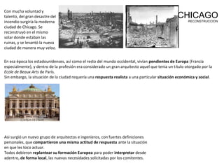 Con mucha voluntad y
talento, del gran desastre del
incendio surgiría la moderna
ciudad de Chicago. Se
reconstruyó en el mismo
solar donde estaban las
ruinas, y se levantó la nueva
ciudad de manera muy veloz.
CHICAGORECONSTRUCCION
En esa época los estadounidenses, así como el resto del mundo occidental, vivían pendientes de Europa (Francia
especialmente), y dentro de la profesión era considerado un gran arquitecto aquel que tenía un título otorgado por la
Ecole de Beaux Arts de París.
Sin embargo, la situación de la ciudad requería una respuesta realista a una particular situación económica y social.
Asi surgió un nuevo grupo de arquitectos e ingenieros, con fuertes definiciones
personales, que compartieron una misma actitud de respuesta ante la situación
en que les toco actuar.
Todos debieron replantear su formación Europea para poder interpretar desde
adentro, de forma local, las nuevas necesidades solicitadas por los comitentes.
 