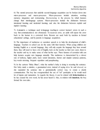 Blanco,Manuela
Sarmiento,Agustina
6) The mental processes that underlie second-language acquisition can be broken down into
micro-processes and macro-processes. Micro-processes include attention; working
memory; integration and restructuring. Restructuring is the process by which learners
change their interlanguage systems. Macro-processes include the distinction between
intentional learning and incidental learning; and also the distinction between explicit and
implicit learning
7) A recast is a technique used in language teaching to correct learners' errors in such a
way that communication is not obstructed. To recast an error, an adult will repeat the error
back to the learner in a corrected form. Recasts are used both by teachers in formal
educational settings, and by parents in language acquisition.
8) The importance of motherese or caretaker speech is to help the development of child’s
language. Teachers in school can do the same with their learners. When young children are
learning English as a second language, they will only acquire the language they hear around
them, they will need to hear a lot of English, look on the teacher as their new carer, listen to
the teacher and try to make sense of what he/she says. These features of caretaker talk can
help learners acquire new language naturally. This motherese is characterized by a slower
rate of delivery, higher pitch, more varied intonation, shorter and simpler sentence patterns,
key words stressing, frequent repetition and paraphrasing.
9) In the cartoon “Baby Blues”, what the mother’s baby is doing is recasting the sentence.
Her baby made a mistake, a grammatical error, instead of saying drew he said drawed, so
she expanded his sentence into a grammatically correct way, to create a clearly
communication. The boy has overgeneralized the use of “ed” participles so he would need
lot of imputs and maturation. As regards the theory, it can be related with behaviourism as
he has created his own word, he has never heard it. Also, in relation with innatism, the boy
formed his own rules.
 