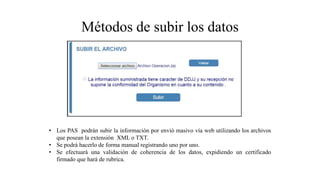 Métodos de subir los datos
• Los PAS podrán subir la información por envió masivo vía web utilizando los archivos
que posean la extensión XML o TXT.
• Se podrá hacerlo de forma manual registrando uno por uno.
• Se efectuará una validación de coherencia de los datos, expidiendo un certificado
firmado que hará de rubrica.
 