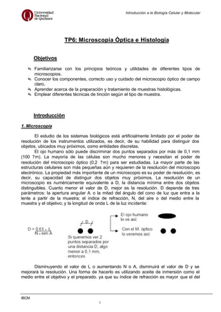 Introducción a la Biología Celular y Molecular
IBCM
1
TP6: Microscopia Óptica e Histología
Objetivos
Familiarizarse con los principios teóricos y utilidades de diferentes tipos de
microscopios.
Conocer los componentes, correcto uso y cuidado del microscopio óptico de campo
claro.
Aprender acerca de la preparación y tratamiento de muestras histológicas.
Emplear diferentes técnicas de tinción según el tipo de muestra.
Introducción
1. Microscopía
El estudio de los sistemas biológicos está artificialmente limitado por el poder de
resolución de los instrumentos utilizados, es decir, de su habilidad para distinguir dos
objetos, ubicados muy próximos, como entidades discretas.
El ojo humano sólo puede discriminar dos puntos separados por más de 0,1 mm
(100 ?m). La mayoría de las células son mucho menores y necesitan el poder de
resolución del microscopio óptico (0,2 ?m) para ser estudiadas. La mayor parte de las
estructuras celulares son más pequeñas aún y requieren de la resolución del microscopio
electrónico. La propiedad más importante de un microscopio es su poder de resolución, es
decir, su capacidad de distinguir dos objetos muy próximos. La resolución de un
microscopio es numéricamente equivalente a D, la distancia mínima entre dos objetos
distinguibles. Cuanto menor el valor de D, mejor es la resolución. D depende de tres
parámetros: la apertura angular A, o la mitad del ángulo del cono de luz que entra a la
lente a partir de la muestra; el índice de refracción, N, del aire o del medio entre la
muestra y el objetivo; y la longitud de onda L de la luz incidente:
Disminuyendo el valor de L o aumentando N o A, disminuirá el valor de D y se
mejorará la resolución. Una forma de hacerlo es utilizando aceite de inmersión como el
medio entre el objetivo y el preparado. ya que su índice de refracción es mayor que el del
 