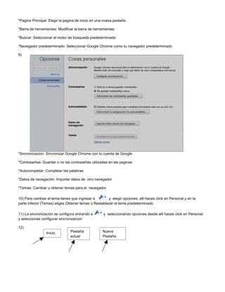 *Pagina Principal: Elegir la pagina de inicio en una nueva pestaña

*Barra de herramientas: Modificar la barra de herramientas

*Buscar: Seleccionar el motor de búsqueda predeterminado

*Navegador predeterminado: Seleccionar Google Chrome como tu navegador predeterminado

9)




*Sincronizacion: Sincronizar Google Chrome con tu cuenta de Google

*Contraseñas: Guardar o no las contraseñas utilizadas en las paginas

*Autocompletar: Completar las palabras

*Datos de navegación: Importar datos de otro navegador

*Temas: Cambiar u obtener temas para el navegador

10) Para cambiar el tema tienes que ingresar a        y elegir opciones; alli haces click en Personal y en la
parte inferior (Temas) eliges Obtener temas o Restablecer el tema predeterminado

11) La sincronización se configura entrando a       y seleccionando opciones desde alli haces click en Personal
y seleccionas configurar sincronizacion

12)
                 Inicio         Pestaña            Nueva
                                actual             Pestaña
 