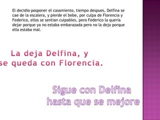 El decidio posponer el casamiento, tiempo despues, Delfina se
cae de la escalera, y pierde el bebe, por culpa de Florencia y
Federico, ellos se sentian culpables, pero Federico la queria
dejar porque ya no estaba embarazada pero no la dejo porque
ella estaba mal.
 