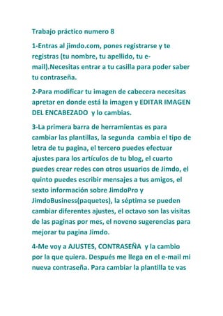 Trabajo práctico numero 8
1-Entras al jimdo.com, pones registrarse y te
registras (tu nombre, tu apellido, tu e-
mail).Necesitas entrar a tu casilla para poder saber
tu contraseña.
2-Para modificar tu imagen de cabecera necesitas
apretar en donde está la imagen y EDITAR IMAGEN
DEL ENCABEZADO y lo cambias.
3-La primera barra de herramientas es para
cambiar las plantillas, la segunda cambia el tipo de
letra de tu pagina, el tercero puedes efectuar
ajustes para los artículos de tu blog, el cuarto
puedes crear redes con otros usuarios de Jimdo, el
quinto puedes escribir mensajes a tus amigos, el
sexto información sobre JimdoPro y
JimdoBusiness(paquetes), la séptima se pueden
cambiar diferentes ajustes, el octavo son las visitas
de las paginas por mes, el noveno sugerencias para
mejorar tu pagina Jimdo.
4-Me voy a AJUSTES, CONTRASEÑA y la cambio
por la que quiera. Después me llega en el e-mail mi
nueva contraseña. Para cambiar la plantilla te vas
 