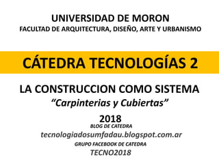 UNIVERSIDAD DE MORON
FACULTAD DE ARQUITECTURA, DISEÑO, ARTE Y URBANISMO
CÁTEDRA TECNOLOGÍAS 2
2018
LA CONSTRUCCION COMO SISTEMA
“Carpinterias y Cubiertas”
BLOG DE CATEDRA
tecnologiadosumfadau.blogspot.com.ar
GRUPO FACEBOOK DE CATEDRA
TECNO2018
 