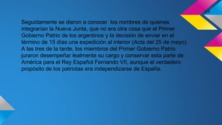 Seguidamente se dieron a conocer los nombres de quienes
integrarían la Nueva Junta, que no era otra cosa que el Primer
Gobierno Patrio de los argentinos y la decisión de enviar en el
término de 15 días una expedición al interior (Acta del 25 de mayo).
A las tres de la tarde, los miembros del Primer Gobierno Patrio
juraron desempeñar lealmente su cargo y conservar esta parte de
América para el Rey Español Fernando VII, aunque el verdadero
propósito de los patriotas era independizarse de España.
LS
 