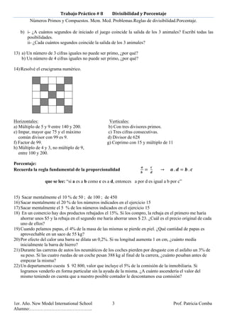 Trabajo	
  Práctico	
  #	
  8	
  	
  	
  	
  	
  	
  	
  	
  	
  Divisibilidad	
  y	
  Porcentaje	
  
        Números Primos y Compuestos. Mcm. Mcd. Problemas.Reglas de divisibilidad.Porcentaje.

   b) i- ¿A cuántos segundos de iniciado el juego coincide la salida de los 3 animales? Escribí todas las
      posibilidades.
      ii- ¿Cada cuántos segundos coincide la salida de los 3 animales?

13) a) Un número de 3 cifras iguales no puede ser primo, ¿por qué?
    b) Un número de 4 cifras iguales no puede ser primo, ¿por qué?

14) Resolvé el crucigrama numérico.




Horizontales:                                                         Verticales:
a) Múltiplo de 5 y 9 entre 140 y 200.                                 b) Con tres divisores primos.
e) Impar, mayor que 75 y el máximo                                   c) Tres cifras consecutivas.
   común divisor con 99 es 9.                                        d) Divisor de 628
f) Factor de 99.                                                     g) Coprimo con 15 y múltiplo de 11
h) Múltiplo de 4 y 3, no múltiplo de 9,
   entre 100 y 200.

Porcentaje:
                                                                                                    !           !
Recuerda la regla fundamental de la proporcionalidad                                                !  
                                                                                                          =    !                →           !  . ! = !  . !  

                 que se lee: “si a es a b como c es a d, entonces a por d es igual a b por c”


15) Sacar mentalmente el 10 % de 50 ; de 100 ; de 450
16) Sacar mentalmente el 20 % de los números indicados en el ejercicio 15
17) Sacar mentalmente el 5 % de los números indicados en el ejercicio 15
18) En un comercio hay dos productos rebajados el 15%. Si los compro, la rebaja en el primero me haría
    ahorrar unos $5 y la rebaja en el segundo me haría ahorrar unos $ 23. ¿Cuál es el precio original de cada
    uno de ellos?
19) Cuando pelamos papas, el 4% de la masa de las mismas se pierde en piel. ¿Qué cantidad de papas es
    aprovechable en un saco de 55 kg?
20) Por efecto del calor una barra se dilata un 0,2%. Si su longitud aumenta 1 en cm, ¿cuánto medía
    inicialmente la barra de hierro?
21) Durante las carreras de autos los neumáticos de los coches pierden por desgaste con el asfalto un 3% de
    su peso. Si las cuatro ruedas de un coche pesan 388 kg al final de la carrera, ¿cuánto pesaban antes de
    empezar la misma?
22) Un departamento cuesta $ 92 800, valor que incluye el 5% de la comisión de la inmobiliaria. Si
    logramos venderlo en forma particular sin la ayuda de la misma. ¿A cuánto ascendería el valor del
    mismo teniendo en cuenta que a nuestro posible contador le descontamos esa comisión?




1er. Año. New Model International School                                 3                                                             Prof. Patricia Comba
Alumno:…………………………………..
 