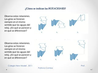 ¿Cómo se indican las ROTACIONES? Observa estas rotaciones. Los giros se hicieron siempre en el mismo sentido que las agujas del reloj. ¿En qué se parecen y en qué se diferencian? Observa estas rotaciones. Los giros se hicieron siempre en el mismo sentido que las agujas del reloj. ¿En qué se parecen y en qué se diferencian? Colegio New Model . 2011  Prof. Patricia Comba  