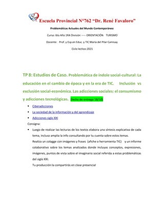 Escuela Provincial N°762 “Dr. René Favaloro”
Problemáticas Actuales del Mundo Contemporáneo
Curso: 6to Año 1RA División ----- ORIENTACIÓN TURISMO
Docente: Prof. y Esp.en Educ. y TIC María del Pilar Camisay
Ciclo lectivo:2021
TP 8: Estudios de Caso. Problemática de índole social-cultural: La
educación en el cambio de época y en la era de TIC. Inclusión vs
exclusión social-económica. Las adicciones sociales: el consumismo
y adicciones tecnológicas. (fecha de entrega 18/10)
Ciberadicciones
La sociedad de la información y del aprendizaje
Adicciones siglo XXI
Consigna:
Luego de realizar las lecturas de los textos elabora una síntesis explicativa de cada
tema, incluso amplia la info consultando por tu cuenta sobre estos temas.
Realiza un colagge con imágenes y frases (afiche o herramienta TIC) y un informe
colaborativo sobre los temas analizados donde incluyas conceptos, expresiones,
imágenes, puntos de vista sobre el imaginario social referida a estas problemáticas
del siglo XXI.
Tu producción la compartirás en clase presencial